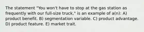 The statement "You won't have to stop at the gas station as frequently with our full-size truck," is an example of a(n): A) product benefit. B) segmentation variable. C) product advantage. D) product feature. E) market trait.