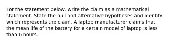 For the statement​ below, write the claim as a mathematical statement. State the null and alternative hypotheses and identify which represents the claim. A laptop manufacturer claims that the mean life of the battery for a certain model of laptop is less than 6 hours.