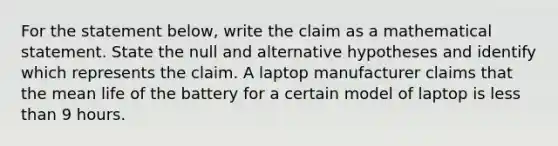 For the statement​ below, write the claim as a mathematical statement. State the null and alternative hypotheses and identify which represents the claim. A laptop manufacturer claims that the mean life of the battery for a certain model of laptop is less than 9 hours.