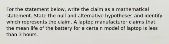 For the statement​ below, write the claim as a mathematical statement. State the null and alternative hypotheses and identify which represents the claim. A laptop manufacturer claims that the mean life of the battery for a certain model of laptop is less than 3 hours.