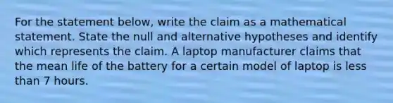 For the statement​ below, write the claim as a mathematical statement. State the null and alternative hypotheses and identify which represents the claim. A laptop manufacturer claims that the mean life of the battery for a certain model of laptop is less than 7 hours.