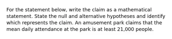 For the statement​ below, write the claim as a mathematical statement. State the null and alternative hypotheses and identify which represents the claim. An amusement park claims that the mean daily attendance at the park is at least 21,000 people.