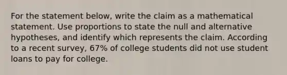 For the statement​ below, write the claim as a mathematical statement. Use proportions to state the null and alternative​ hypotheses, and identify which represents the claim. According to a recent​ survey, 67​% of college students did not use student loans to pay for college.