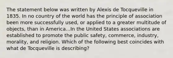 The statement below was written by Alexis de Tocqueville in 1835. In no country of the world has the principle of association been more successfully used, or applied to a greater multitude of objects, than in America...In the United States associations are established to promote the public safety, commerce, industry, morality, and religion. Which of the following best coincides with what de Tocqueville is describing?