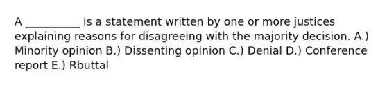 A __________ is a statement written by one or more justices explaining reasons for disagreeing with the majority decision. A.) Minority opinion B.) Dissenting opinion C.) Denial D.) Conference report E.) Rbuttal