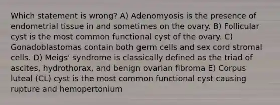 Which statement is wrong? A) Adenomyosis is the presence of endometrial tissue in and sometimes on the ovary. B) Follicular cyst is the most common functional cyst of the ovary. C) Gonadoblastomas contain both germ cells and sex cord stromal cells. D) Meigs' syndrome is classically defined as the triad of ascites, hydrothorax, and benign ovarian fibroma E) Corpus luteal (CL) cyst is the most common functional cyst causing rupture and hemopertonium