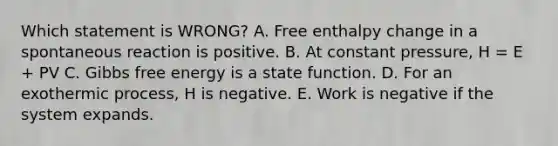 Which statement is WRONG? A. Free enthalpy change in a spontaneous reaction is positive. B. At constant pressure, H = E + PV C. <a href='https://www.questionai.com/knowledge/kJYzjvNa6b-gibbs-free-energy' class='anchor-knowledge'>gibbs free energy</a> is a state function. D. For an exothermic process, H is negative. E. Work is negative if the system expands.