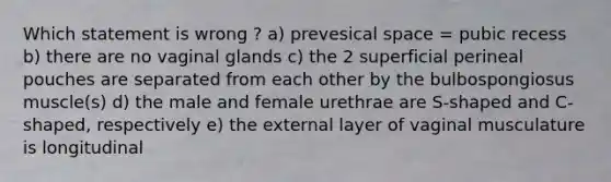 Which statement is wrong ? a) prevesical space = pubic recess b) there are no vaginal glands c) the 2 superficial perineal pouches are separated from each other by the bulbospongiosus muscle(s) d) the male and female urethrae are S-shaped and C-shaped, respectively e) the external layer of vaginal musculature is longitudinal