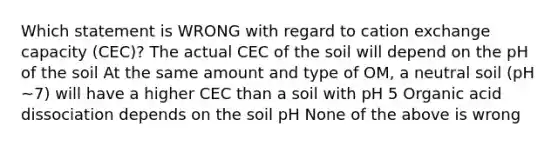 Which statement is WRONG with regard to cation exchange capacity (CEC)? The actual CEC of the soil will depend on the pH of the soil At the same amount and type of OM, a neutral soil (pH ~7) will have a higher CEC than a soil with pH 5 Organic acid dissociation depends on the soil pH None of the above is wrong