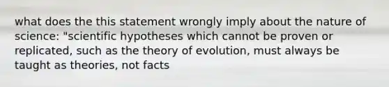 what does the this statement wrongly imply about the nature of science: "scientific hypotheses which cannot be proven or replicated, such as the theory of evolution, must always be taught as theories, not facts