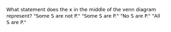 What statement does the x in the middle of the venn diagram represent? "Some S are not P." "Some S are P." "No S are P." "All S are P."