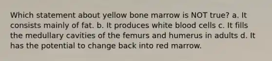 Which statement about yellow bone marrow is NOT true? a. It consists mainly of fat. b. It produces white blood cells c. It fills the medullary cavities of the femurs and humerus in adults d. It has the potential to change back into red marrow.