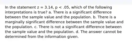 In the statement z = 3.14, p < .05, which of the following interpretations is true? a. There is a significant difference between the sample value and the population. b. There is a marginally significant difference between the sample value and the population. c. There is not a significant difference between the sample value and the population. d. The answer cannot be determined from the information given.