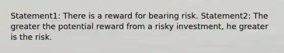 Statement1: There is a reward for bearing risk. Statement2: The greater the potential reward from a risky investment, he greater is the risk.