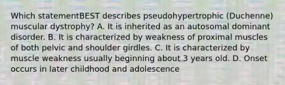 Which statementBEST describes pseudohypertrophic (Duchenne) muscular dystrophy? A. It is inherited as an autosomal dominant disorder. B. It is characterized by weakness of proximal muscles of both pelvic and shoulder girdles. C. It is characterized by muscle weakness usually beginning about 3 years old. D. Onset occurs in later childhood and adolescence