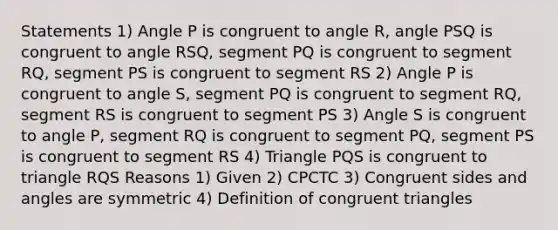 Statements 1) Angle P is congruent to angle R, angle PSQ is congruent to angle RSQ, segment PQ is congruent to segment RQ, segment PS is congruent to segment RS 2) Angle P is congruent to angle S, segment PQ is congruent to segment RQ, segment RS is congruent to segment PS 3) Angle S is congruent to angle P, segment RQ is congruent to segment PQ, segment PS is congruent to segment RS 4) Triangle PQS is congruent to triangle RQS Reasons 1) Given 2) CPCTC 3) Congruent sides and angles are symmetric 4) Definition of congruent triangles