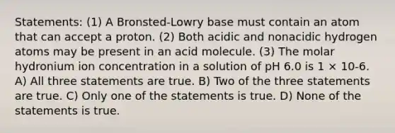 Statements: (1) A Bronsted-Lowry base must contain an atom that can accept a proton. (2) Both acidic and nonacidic hydrogen atoms may be present in an acid molecule. (3) The molar hydronium ion concentration in a solution of pH 6.0 is 1 × 10-6. A) All three statements are true. B) Two of the three statements are true. C) Only one of the statements is true. D) None of the statements is true.