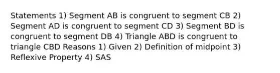 Statements 1) Segment AB is congruent to segment CB 2) Segment AD is congruent to segment CD 3) Segment BD is congruent to segment DB 4) Triangle ABD is congruent to triangle CBD Reasons 1) Given 2) Definition of midpoint 3) <a href='https://www.questionai.com/knowledge/kqJCC1zxQa-reflexive-property' class='anchor-knowledge'>reflexive property</a> 4) SAS