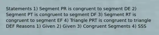 Statements 1) Segment PR is congruent to segment DE 2) Segment PT is congruent to segment DF 3) Segment RT is congruent to segment EF 4) Triangle PRT is congruent to triangle DEF Reasons 1) Given 2) Given 3) Congruent Segments 4) SSS