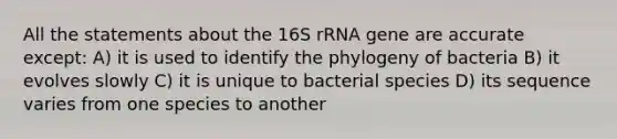 All the statements about the 16S rRNA gene are accurate except: A) it is used to identify the phylogeny of bacteria B) it evolves slowly C) it is unique to bacterial species D) its sequence varies from one species to another