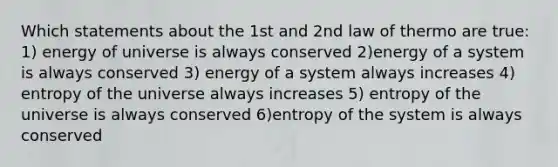 Which statements about the 1st and 2nd law of thermo are true: 1) energy of universe is always conserved 2)energy of a system is always conserved 3) energy of a system always increases 4) entropy of the universe always increases 5) entropy of the universe is always conserved 6)entropy of the system is always conserved