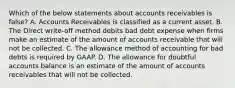 Which of the below statements about accounts receivables is false? A. Accounts Receivables is classified as a current asset. B. The Direct write-off method debits bad debt expense when firms make an estimate of the amount of accounts receivable that will not be collected. C. The allowance method of accounting for bad debts is required by GAAP. D. The allowance for doubtful accounts balance is an estimate of the amount of accounts receivables that will not be collected.