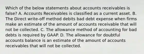 Which of the below statements abou<a href='https://www.questionai.com/knowledge/k7x83BRk9p-t-accounts' class='anchor-knowledge'>t accounts</a> receivables is false? A. Accounts Receivables is classified as a current asset. B. The Direct write-off method debits bad debt expense when firms make an estimate of the amount of accounts receivable that will not be collected. C. The allowance method of accounting for bad debts is required by GAAP. D. The allowance for doubtful accounts balance is an estimate of the amount of accounts receivables that will not be collected.