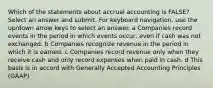 Which of the statements about accrual accounting is FALSE? Select an answer and submit. For keyboard navigation, use the up/down arrow keys to select an answer. a Companies record events in the period in which events occur, even if cash was not exchanged. b Companies recognize revenue in the period in which it is earned. c Companies record revenue only when they receive cash and only record expenses when paid in cash. d This basis is in accord with Generally Accepted Accounting Principles (GAAP)