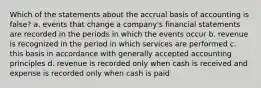 Which of the statements about the accrual basis of accounting is false? a. events that change a company's financial statements are recorded in the periods in which the events occur b. revenue is recognized in the period in which services are performed c. this basis in accordance with generally accepted accounting principles d. revenue is recorded only when cash is received and expense is recorded only when cash is paid