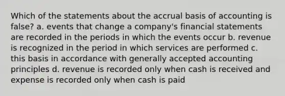 Which of the statements about the accrual basis of accounting is false? a. events that change a company's financial statements are recorded in the periods in which the events occur b. revenue is recognized in the period in which services are performed c. this basis in accordance with generally accepted accounting principles d. revenue is recorded only when cash is received and expense is recorded only when cash is paid