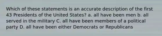 Which of these statements is an accurate description of the first 43 Presidents of the United States? a. all have been men b. all served in the military C. all have been members of a political party D. all have been either Democrats or Republicans