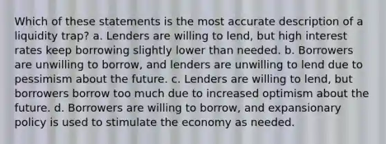 Which of these statements is the most accurate description of a liquidity trap? a. Lenders are willing to lend, but high interest rates keep borrowing slightly lower than needed. b. Borrowers are unwilling to borrow, and lenders are unwilling to lend due to pessimism about the future. c. Lenders are willing to lend, but borrowers borrow too much due to increased optimism about the future. d. Borrowers are willing to borrow, and expansionary policy is used to stimulate the economy as needed.