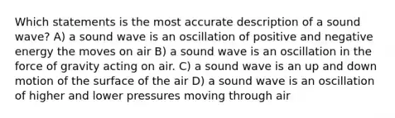 Which statements is the most accurate description of a sound wave? A) a sound wave is an oscillation of positive and negative energy the moves on air B) a sound wave is an oscillation in the force of gravity acting on air. C) a sound wave is an up and down motion of the surface of the air D) a sound wave is an oscillation of higher and lower pressures moving through air