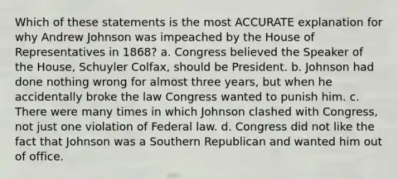 Which of these statements is the most ACCURATE explanation for why Andrew Johnson was impeached by the House of Representatives in 1868? a. Congress believed the Speaker of the House, Schuyler Colfax, should be President. b. Johnson had done nothing wrong for almost three years, but when he accidentally broke the law Congress wanted to punish him. c. There were many times in which Johnson clashed with Congress, not just one violation of Federal law. d. Congress did not like the fact that Johnson was a Southern Republican and wanted him out of office.