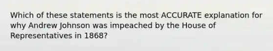 Which of these statements is the most ACCURATE explanation for why Andrew Johnson was impeached by the House of Representatives in 1868?