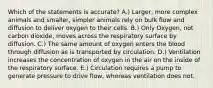 Which of the statements is accurate? A.) Larger, more complex animals and smaller, simpler animals rely on bulk flow and diffusion to deliver oxygen to their cells. B.) Only Oxygen, not carbon dioxide, moves across the respiratory surface by diffusion. C.) The same amount of oxygen enters the blood through diffusion as is transported by circulation. D.) Ventilation increases the concentration of oxygen in the air on the inside of the respiratory surface. E.) Circulation requires a pump to generate pressure to drive flow, whereas ventilation does not.