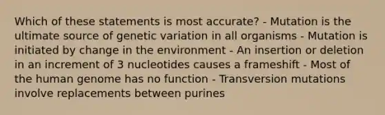 Which of these statements is most accurate? - Mutation is the ultimate source of genetic variation in all organisms - Mutation is initiated by change in the environment - An insertion or deletion in an increment of 3 nucleotides causes a frameshift - Most of the human genome has no function - Transversion mutations involve replacements between purines