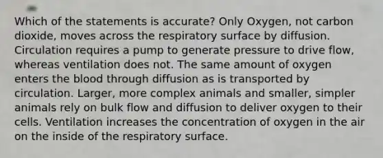 Which of the statements is accurate? Only Oxygen, not carbon dioxide, moves across the respiratory surface by diffusion. Circulation requires a pump to generate pressure to drive flow, whereas ventilation does not. The same amount of oxygen enters the blood through diffusion as is transported by circulation. Larger, more complex animals and smaller, simpler animals rely on bulk flow and diffusion to deliver oxygen to their cells. Ventilation increases the concentration of oxygen in the air on the inside of the respiratory surface.