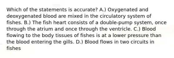 Which of the statements is accurate? A.) Oxygenated and deoxygenated blood are mixed in the circulatory system of fishes. B.) The fish heart consists of a double-pump system, once through the atrium and once through the ventricle. C.) Blood flowing to the body tissues of fishes is at a lower pressure than the blood entering the gills. D.) Blood flows in two circuits in fishes