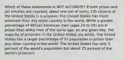 Which of these statements is NOT ACCURATE? If both prison and jail inmates are counted, about one out of every 135 citizens of the United States is a prisoner. The United States has more prisoners than any other country in the world. While a greater percentage of African American men (ages 20 to 34) are in prison than white men of the same age, on any given day, the majority of prisoners in the United States are white. The United States has a larger percentage of its population in prison than any other country in the world. The United States has only 5 percent of the world's population but about 25 percent of the world's prisoners.