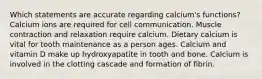 Which statements are accurate regarding calcium's functions? Calcium ions are required for cell communication. Muscle contraction and relaxation require calcium. Dietary calcium is vital for tooth maintenance as a person ages. Calcium and vitamin D make up hydroxyapatite in tooth and bone. Calcium is involved in the clotting cascade and formation of fibrin.