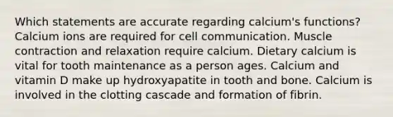 Which statements are accurate regarding calcium's functions? Calcium ions are required for cell communication. Muscle contraction and relaxation require calcium. Dietary calcium is vital for tooth maintenance as a person ages. Calcium and vitamin D make up hydroxyapatite in tooth and bone. Calcium is involved in the clotting cascade and formation of fibrin.