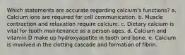 Which statements are accurate regarding calcium's functions? a. Calcium ions are required for cell communication. b. Muscle contraction and relaxation require calcium. c. Dietary calcium is vital for tooth maintenance as a person ages. d. Calcium and vitamin D make up hydroxyapatite in tooth and bone. e. Calcium is involved in the clotting cascade and formation of fibrin.