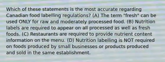 Which of these statements is the most accurate regarding Canadian food labelling regulations? (A) The term "fresh" can be used ONLY for raw and moderately processed food. (B) Nutrition labels are required to appear on all processed as well as fresh foods. (C) Restaurants are required to provide nutrient content information on the menu. (D) Nutrition labelling is NOT required on foods produced by small businesses or products produced and sold in the same establishment.