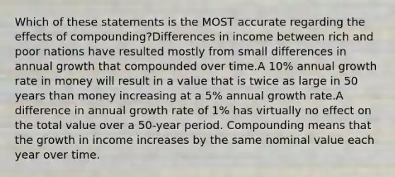 Which of these statements is the MOST accurate regarding the effects of compounding?Differences in income between rich and poor nations have resulted mostly from small differences in annual growth that compounded over time.A 10% annual <a href='https://www.questionai.com/knowledge/kNnhZBQUgC-growth-rate' class='anchor-knowledge'>growth rate</a> in money will result in a value that is twice as large in 50 years than money increasing at a 5% annual growth rate.A difference in annual growth rate of 1% has virtually no effect on the total value over a 50-year period. Compounding means that the growth in income increases by the same nominal value each year over time.