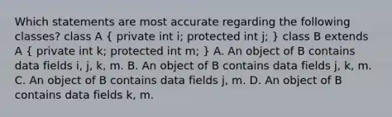 Which statements are most accurate regarding the following classes? class A ( private int i; protected int j; ) class B extends A ( private int k; protected int m; ) A. An object of B contains data fields i, j, k, m. B. An object of B contains data fields j, k, m. C. An object of B contains data fields j, m. D. An object of B contains data fields k, m.