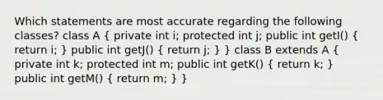 Which statements are most accurate regarding the following classes? class A ( private int i; protected int j; public int getI() { return i; ) public int getJ() ( return j; ) } class B extends A ( private int k; protected int m; public int getK() { return k; ) public int getM() ( return m; ) }