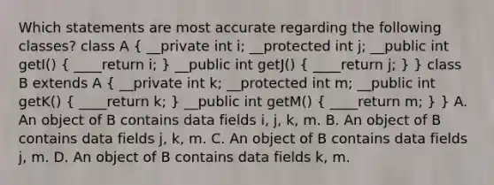 Which statements are most accurate regarding the following classes? class A ( __private int i; __protected int j; __public int getI() { ____return i; ) __public int getJ() ( ____return j; ) } class B extends A ( __private int k; __protected int m; __public int getK() { ____return k; ) __public int getM() ( ____return m; ) } A. An object of B contains data fields i, j, k, m. B. An object of B contains data fields j, k, m. C. An object of B contains data fields j, m. D. An object of B contains data fields k, m.