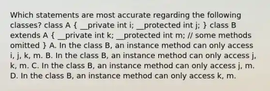 Which statements are most accurate regarding the following classes? class A ( __private int i; __protected int j; ) class B extends A ( __private int k; __protected int m; // some methods omitted ) A. In the class B, an instance method can only access i, j, k, m. B. In the class B, an instance method can only access j, k, m. C. In the class B, an instance method can only access j, m. D. In the class B, an instance method can only access k, m.