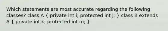 Which statements are most accurate regarding the following classes? class A ( private int i; protected int j; ) class B extends A ( private int k; protected int m; )